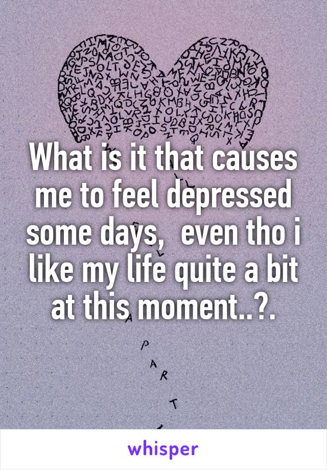 What is it that causes me to feel depressed some days,  even tho i like my life quite a bit at this moment..?.