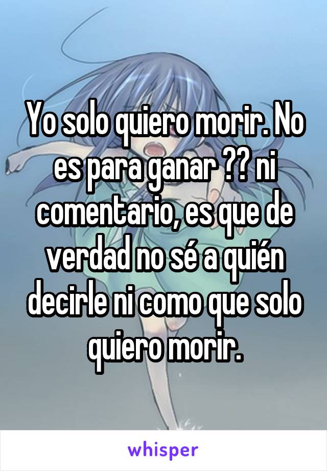 Yo solo quiero morir. No es para ganar ❤️ ni comentario, es que de verdad no sé a quién decirle ni como que solo quiero morir.