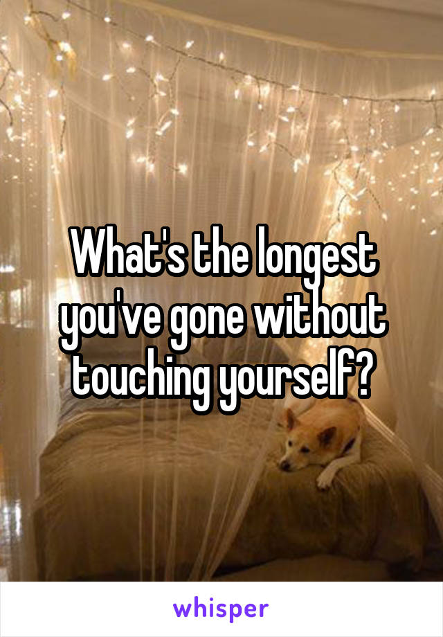 What's the longest you've gone without touching yourself?