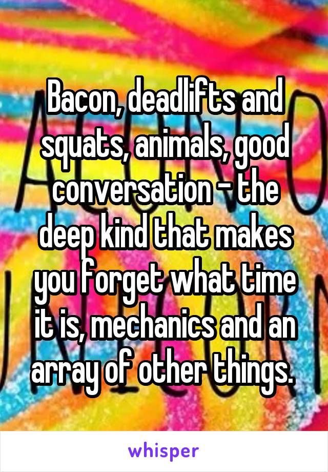 Bacon, deadlifts and squats, animals, good conversation - the deep kind that makes you forget what time it is, mechanics and an array of other things. 