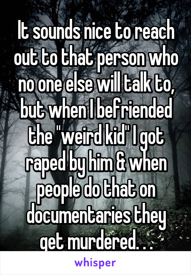 It sounds nice to reach out to that person who no one else will talk to, but when I befriended the "weird kid" I got raped by him & when people do that on documentaries they get murdered. . .