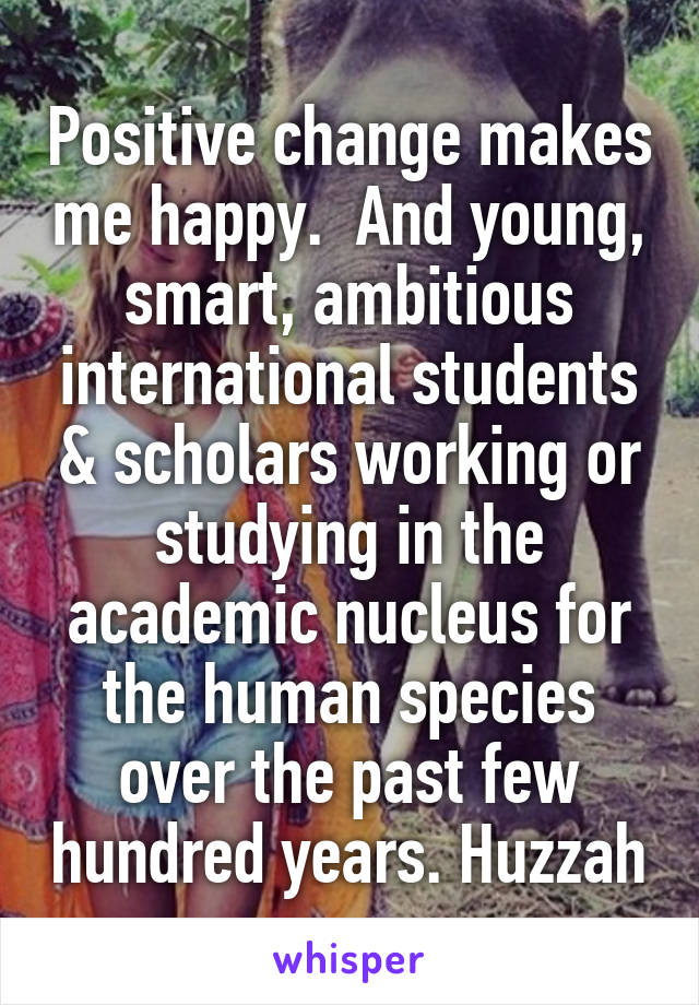 Positive change makes me happy.  And young, smart, ambitious international students & scholars working or studying in the academic nucleus for the human species over the past few hundred years. Huzzah