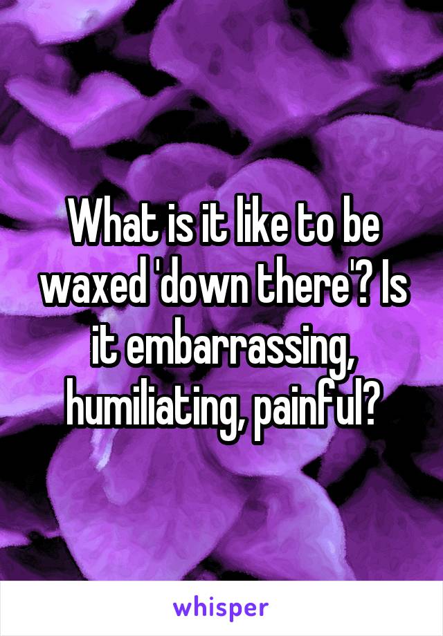 What is it like to be waxed 'down there'? Is it embarrassing, humiliating, painful?