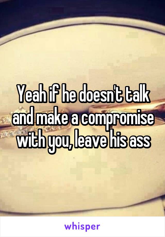 Yeah if he doesn't talk and make a compromise with you, leave his ass