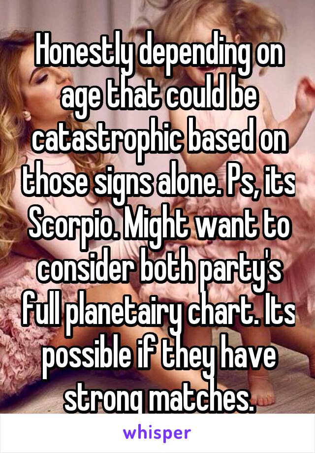 Honestly depending on age that could be catastrophic based on those signs alone. Ps, its Scorpio. Might want to consider both party's full planetairy chart. Its possible if they have strong matches.