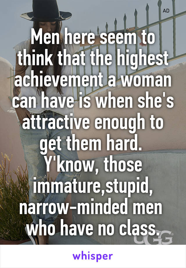 Men here seem to think that the highest achievement a woman can have is when she's attractive enough to get them hard. 
Y'know, those immature,stupid, narrow-minded men 
who have no class.