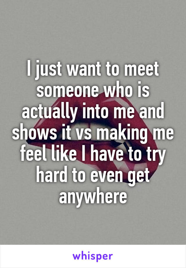 I just want to meet someone who is actually into me and shows it vs making me feel like I have to try hard to even get anywhere