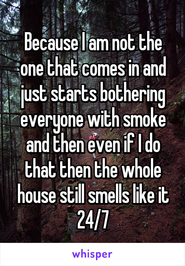 Because I am not the one that comes in and just starts bothering everyone with smoke and then even if I do that then the whole house still smells like it 24/7