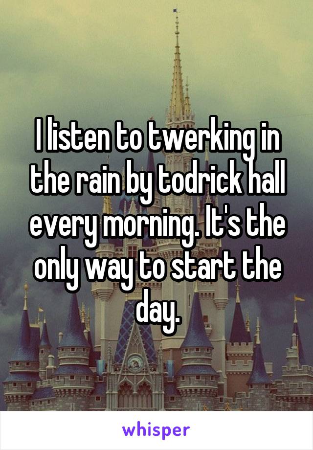 I listen to twerking in the rain by todrick hall every morning. It's the only way to start the day.