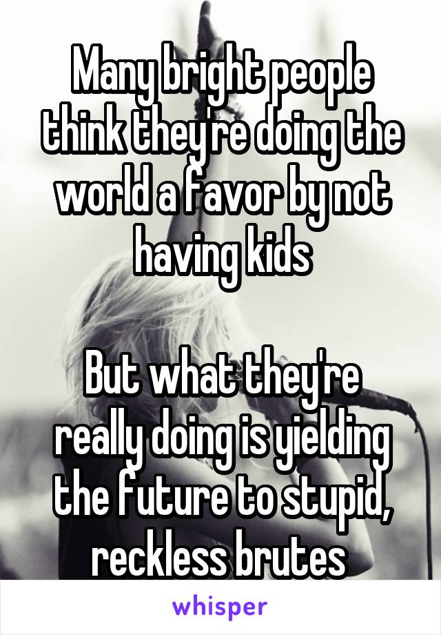 Many bright people think they're doing the world a favor by not having kids

But what they're really doing is yielding the future to stupid, reckless brutes 