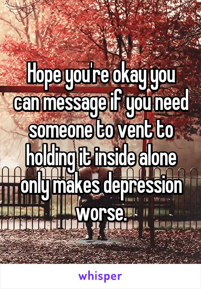 Hope you're okay you can message if you need someone to vent to holding it inside alone only makes depression worse.