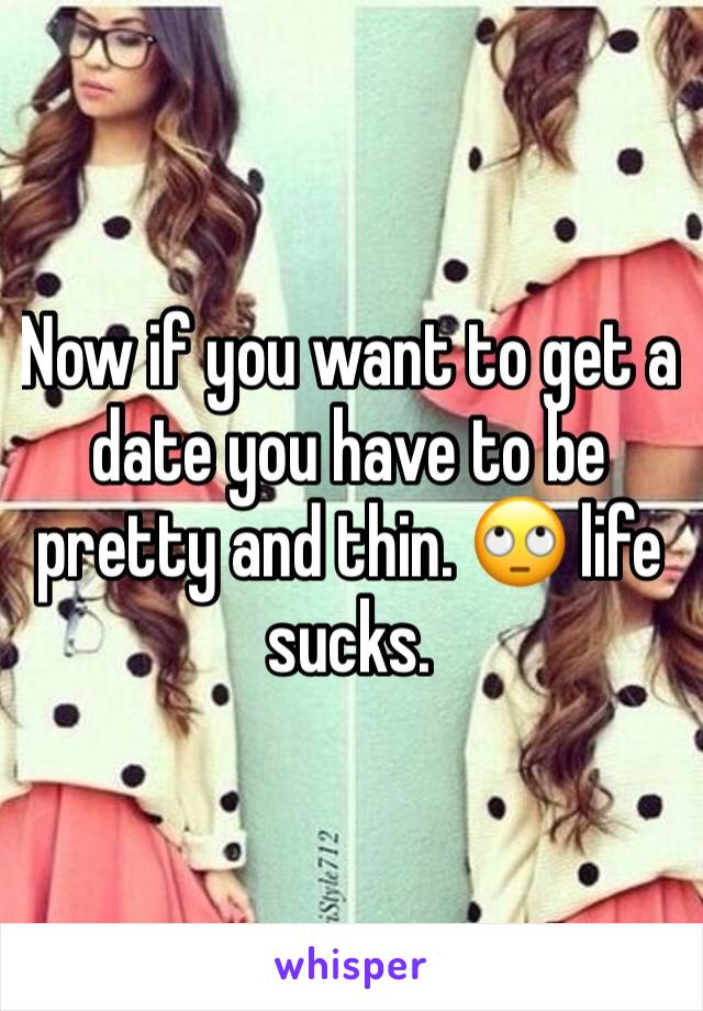 Now if you want to get a date you have to be pretty and thin. 🙄 life sucks.