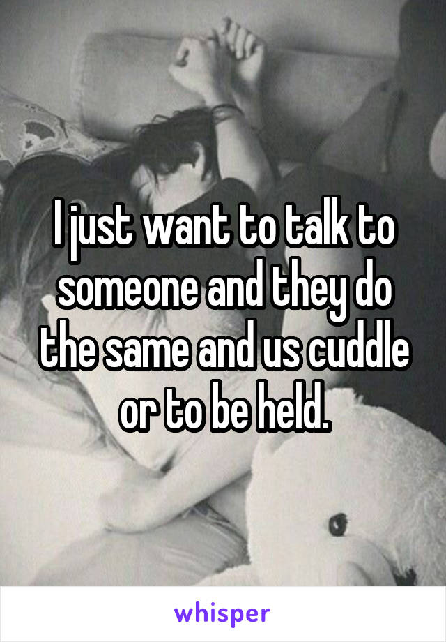 I just want to talk to someone and they do the same and us cuddle or to be held.