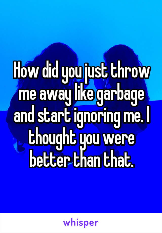 How did you just throw me away like garbage and start ignoring me. I thought you were better than that.