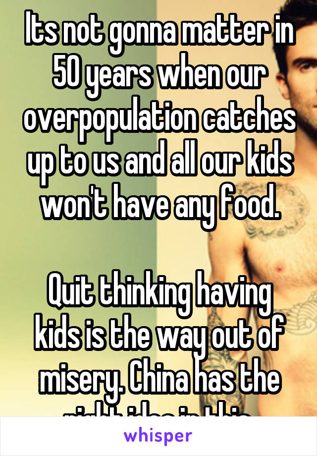 Its not gonna matter in 50 years when our overpopulation catches up to us and all our kids won't have any food.

Quit thinking having kids is the way out of misery. China has the right idea in this.