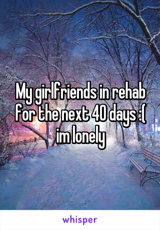 My girlfriends in rehab for the next 40 days :( im lonely