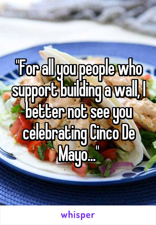 "For all you people who support building a wall, I better not see you celebrating Cinco De Mayo..."