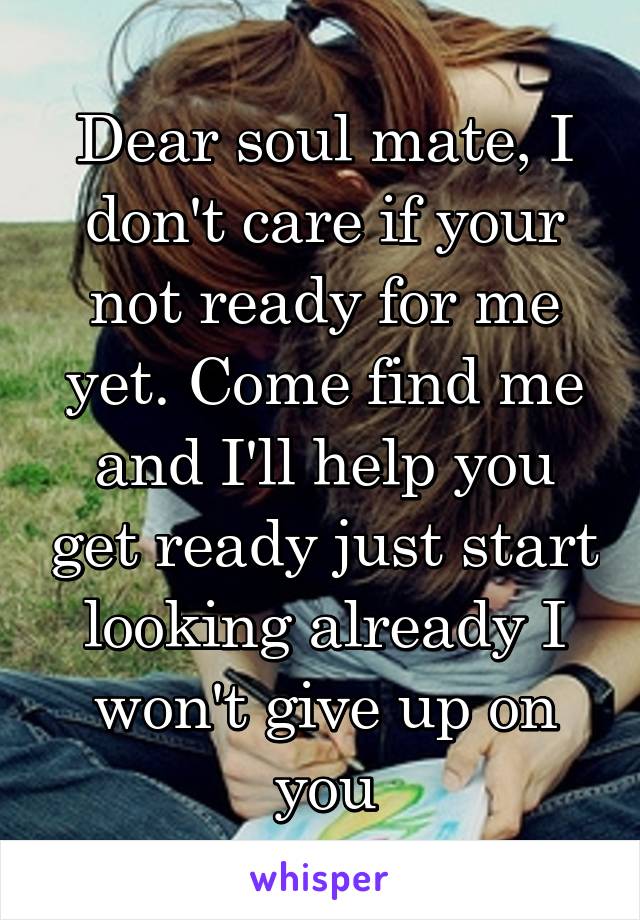 Dear soul mate, I don't care if your not ready for me yet. Come find me and I'll help you get ready just start looking already I won't give up on you