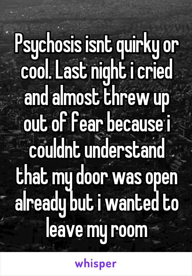 Psychosis isnt quirky or cool. Last night i cried and almost threw up out of fear because i couldnt understand that my door was open already but i wanted to leave my room