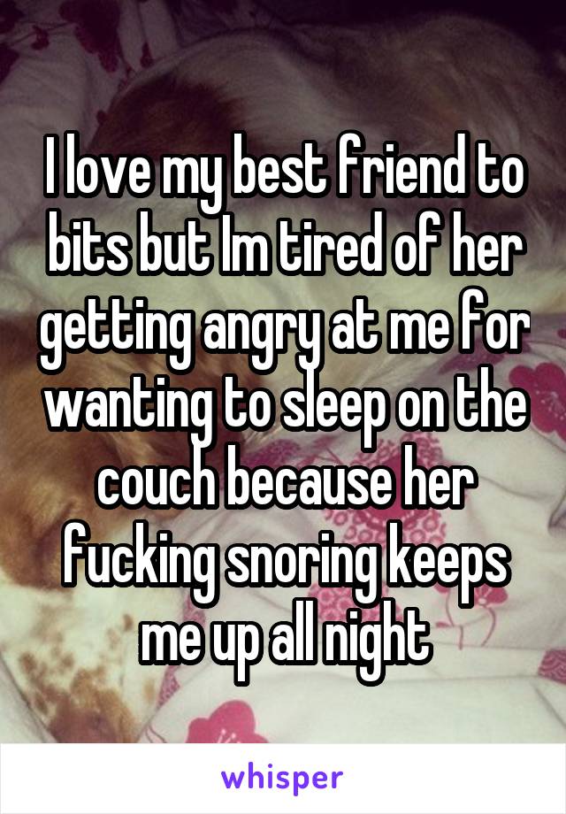 I love my best friend to bits but Im tired of her getting angry at me for wanting to sleep on the couch because her fucking snoring keeps me up all night