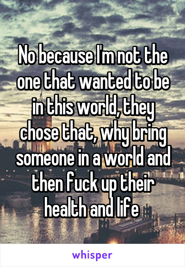 No because I'm not the one that wanted to be in this world, they chose that, why bring someone in a world and then fuck up their health and life 