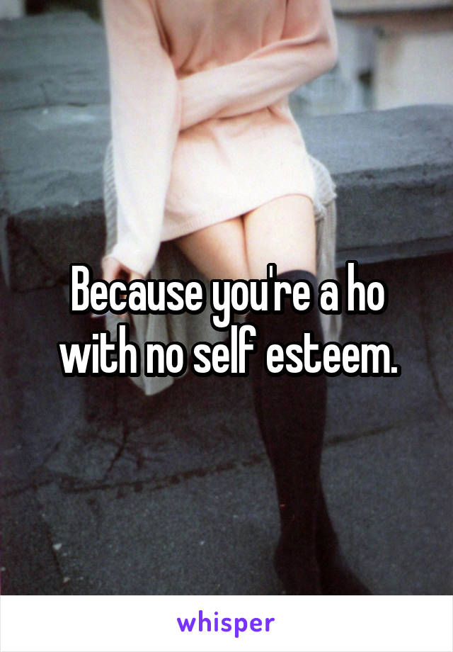 Because you're a ho with no self esteem.