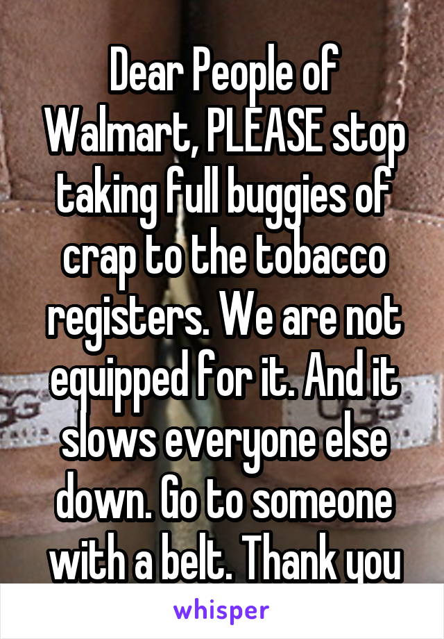 Dear People of Walmart, PLEASE stop taking full buggies of crap to the tobacco registers. We are not equipped for it. And it slows everyone else down. Go to someone with a belt. Thank you