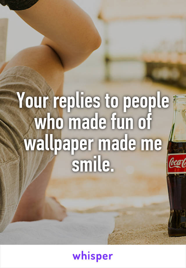 Your replies to people who made fun of wallpaper made me smile.