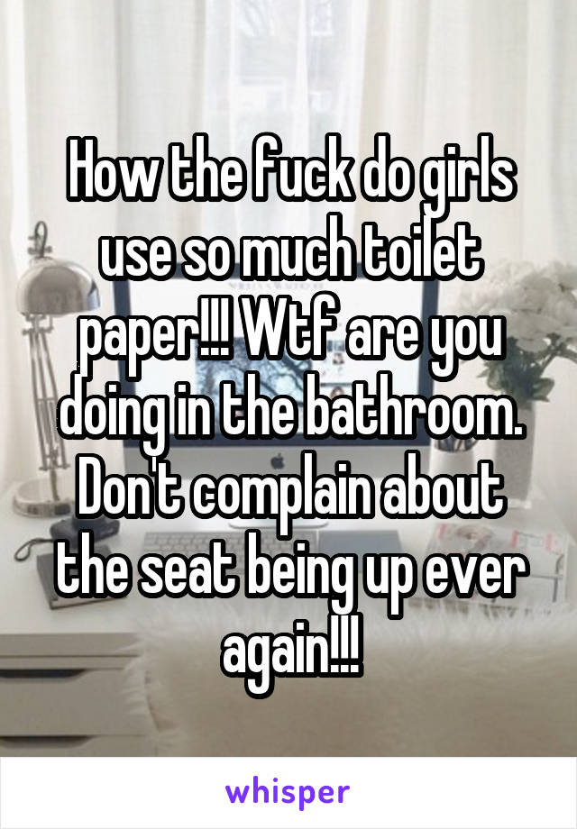 How the fuck do girls use so much toilet paper!!! Wtf are you doing in the bathroom. Don't complain about the seat being up ever again!!!