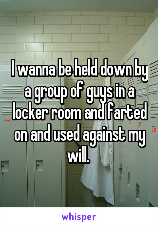 I wanna be held down by a group of guys in a locker room and farted on and used against my will. 