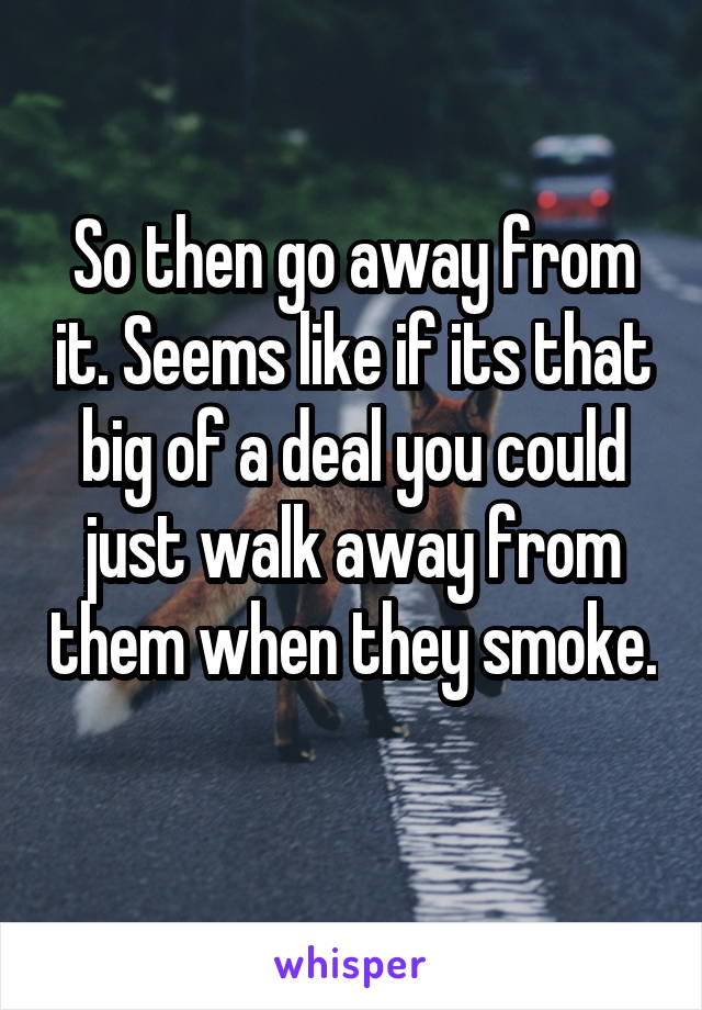 So then go away from it. Seems like if its that big of a deal you could just walk away from them when they smoke. 