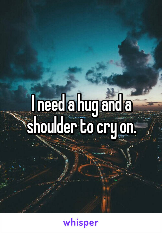 I need a hug and a shoulder to cry on.