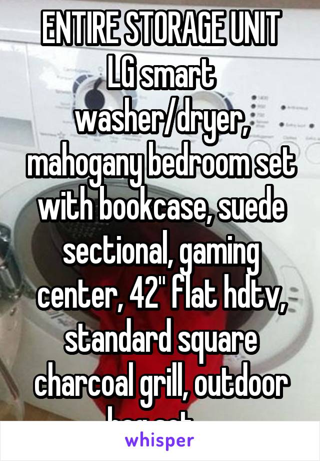 ENTIRE STORAGE UNIT
LG smart washer/dryer, mahogany bedroom set with bookcase, suede sectional, gaming center, 42" flat hdtv, standard square charcoal grill, outdoor bag set....