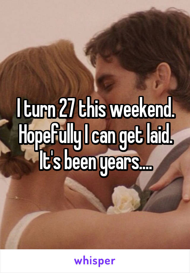 I turn 27 this weekend. Hopefully I can get laid. It's been years....