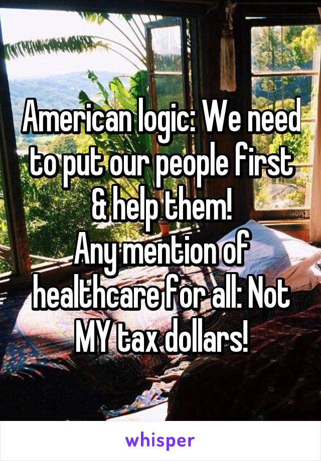 American logic: We need to put our people first & help them!
Any mention of healthcare for all: Not MY tax dollars!