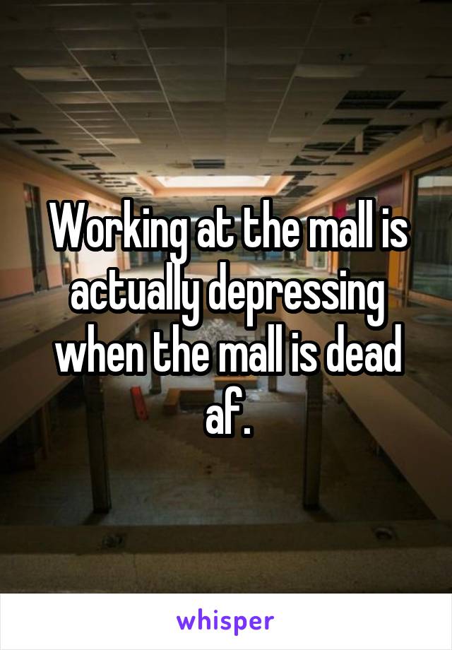 Working at the mall is actually depressing when the mall is dead af.