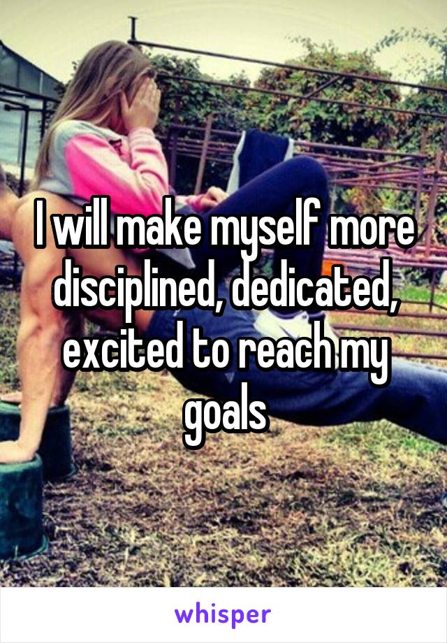 I will make myself more disciplined, dedicated, excited to reach my goals