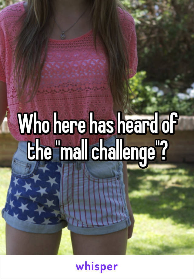 Who here has heard of the "mall challenge"?