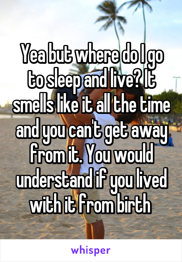 Yea but where do I go to sleep and live? It smells like it all the time and you can't get away from it. You would understand if you lived with it from birth 