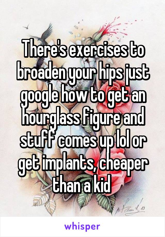 There's exercises to broaden your hips just google how to get an hourglass figure and stuff comes up lol or get implants, cheaper than a kid 