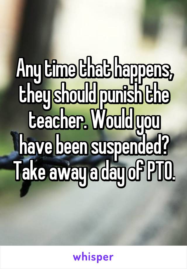 Any time that happens, they should punish the teacher. Would you have been suspended? Take away a day of PTO. 