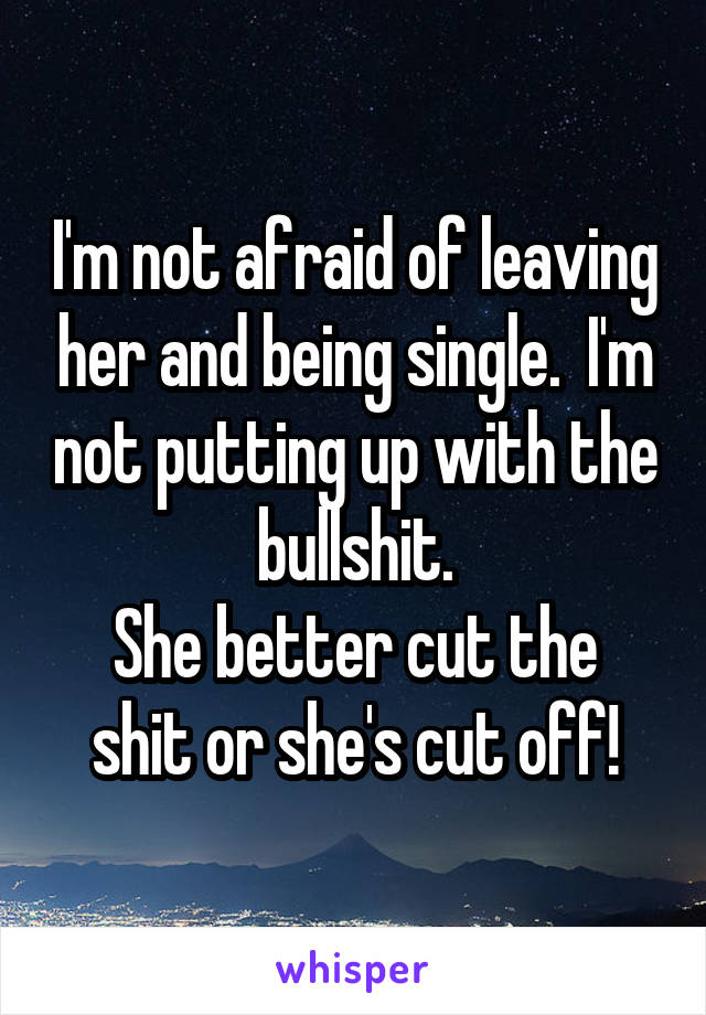 I'm not afraid of leaving her and being single.  I'm not putting up with the bullshit.
She better cut the shit or she's cut off!