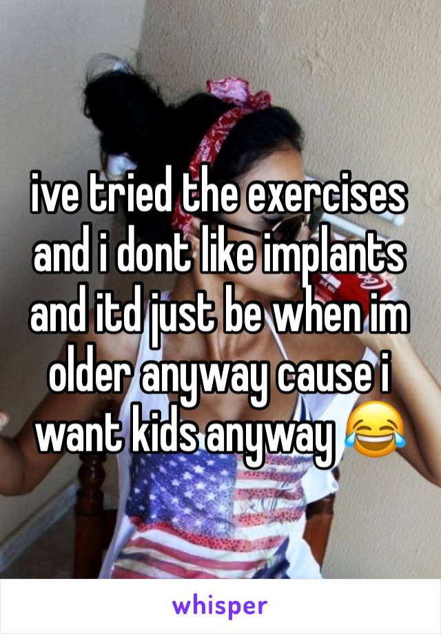 ive tried the exercises and i dont like implants and itd just be when im older anyway cause i want kids anyway 😂