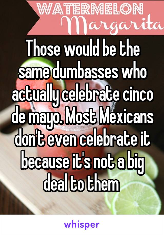 Those would be the same dumbasses who actually celebrate cinco de mayo. Most Mexicans don't even celebrate it because it's not a big deal to them 