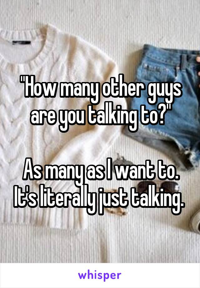 "How many other guys are you talking to?"

As many as I want to. It's literally just talking. 