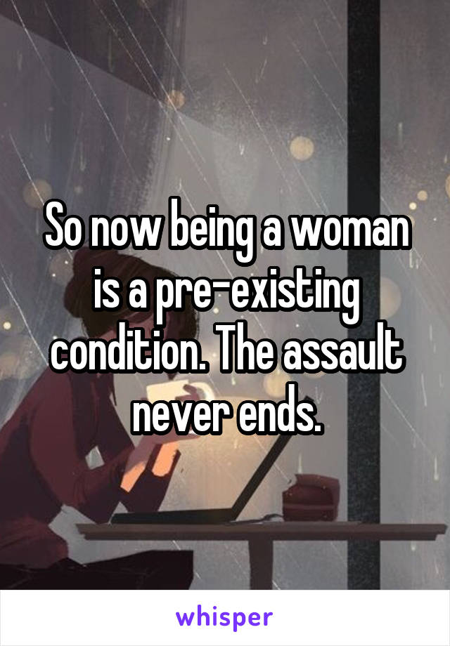 So now being a woman is a pre-existing condition. The assault never ends.