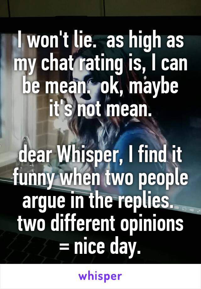 I won't lie.  as high as my chat rating is, I can be mean.  ok, maybe it's not mean.

dear Whisper, I find it funny when two people argue in the replies.  two different opinions = nice day.