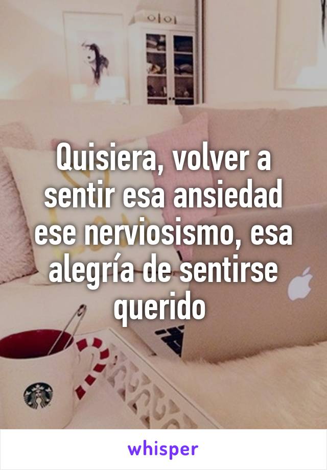 Quisiera, volver a sentir esa ansiedad ese nerviosismo, esa alegría de sentirse querido 