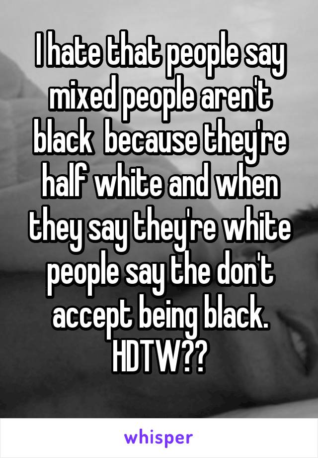 I hate that people say mixed people aren't black  because they're half white and when they say they're white people say the don't accept being black. HDTW??
