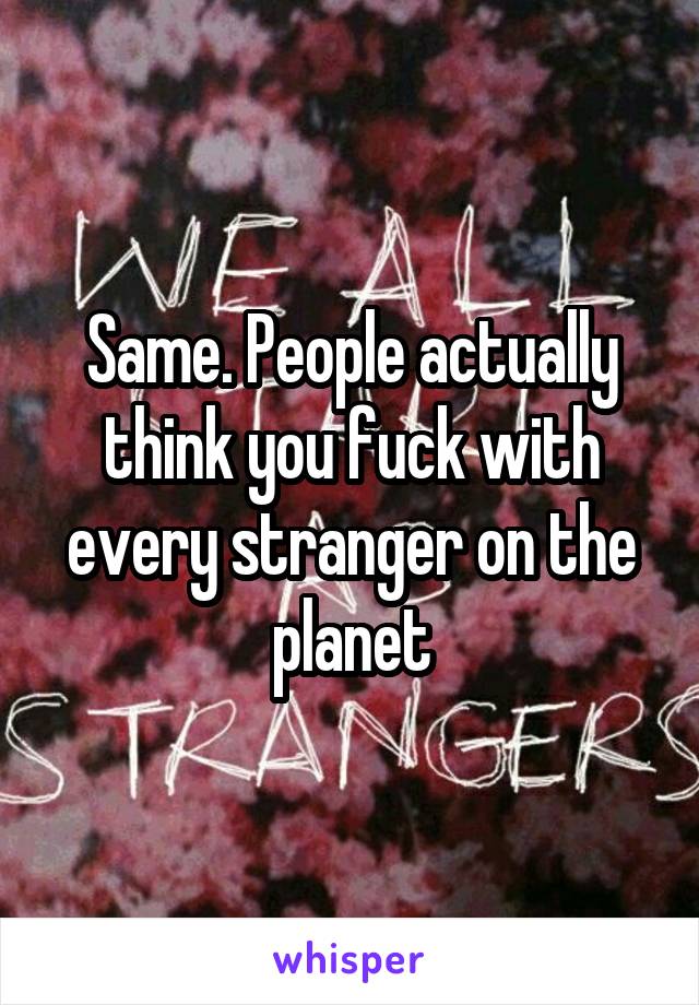 Same. People actually think you fuck with every stranger on the planet